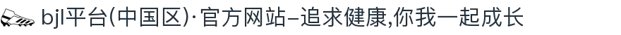 bjl平台(中国区)·官方网站-追求健康,你我一起成长